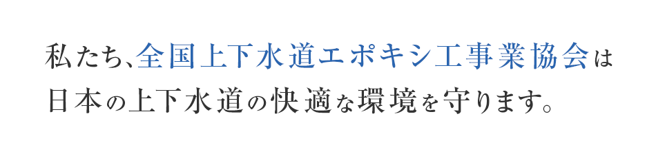 私たち、全国上下水道エポキシ工事業協会は日本の上下水道の快適な環境を守ります。